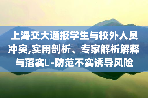 上海交大通報學(xué)生與校外人員沖突,實用剖析、專家解析解釋與落實?-防范不實誘導(dǎo)風(fēng)險
