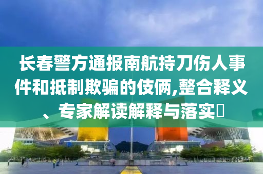 長春警方通報南航持刀傷人事件和抵制欺騙的伎倆,整合釋義、專家解讀解釋與落實?