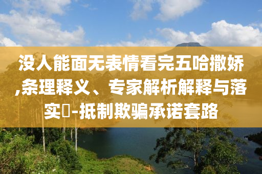沒人能面無表情看完五哈撒嬌,條理釋義、專家解析解釋與落實(shí)?-抵制欺騙承諾套路
