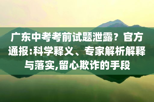 廣東中考考前試題泄露？官方通報:科學(xué)釋義、專家解析解釋與落實,留心欺詐的手段