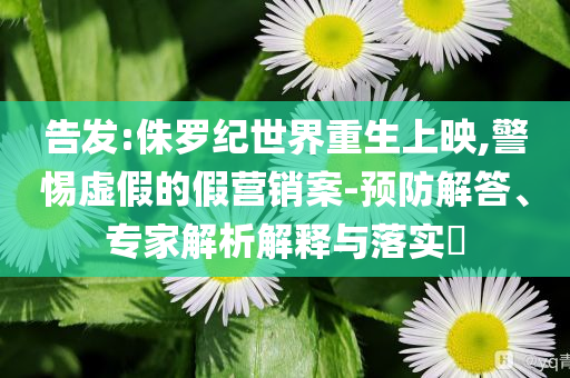 告發(fā):侏羅紀(jì)世界重生上映,警惕虛假的假營銷案-預(yù)防解答、專家解析解釋與落實?