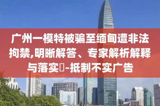 廣州一模特被騙至緬甸遭非法拘禁,明晰解答、專家解析解釋與落實?-抵制不實廣告