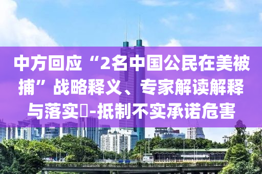 中方回應(yīng)“2名中國公民在美被捕”戰(zhàn)略釋義、專家解讀解釋與落實?-抵制不實承諾危害