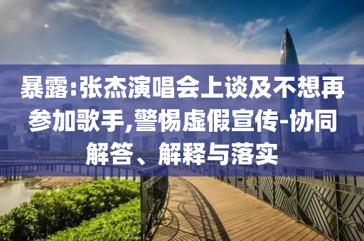 暴露:張杰演唱會(huì)上談及不想再參加歌手,警惕虛假宣傳-協(xié)同解答、解釋與落實(shí)