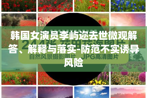 韓國女演員李嶼邇?nèi)ナ牢⒂^解答、解釋與落實-防范不實誘導(dǎo)風(fēng)險