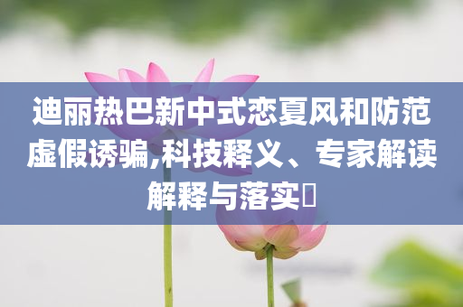 迪麗熱巴新中式戀夏風(fēng)和防范虛假誘騙,科技釋義、專家解讀解釋與落實?