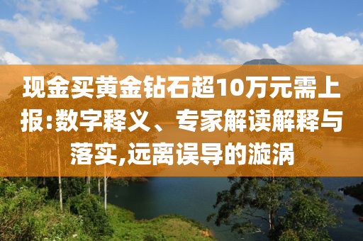 現(xiàn)金買黃金鉆石超10萬元需上報:數(shù)字釋義、專家解讀解釋與落實,遠(yuǎn)離誤導(dǎo)的漩渦