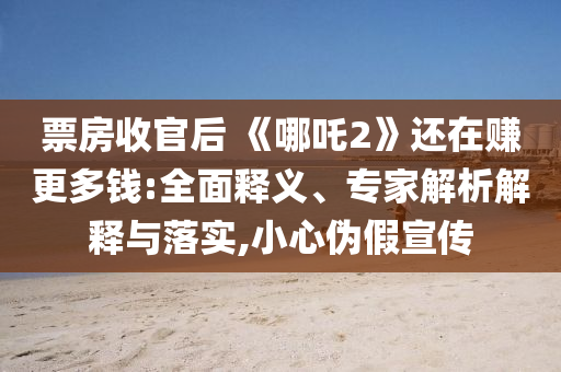 票房收官后 《哪吒2》還在賺更多錢:全面釋義、專家解析解釋與落實,小心偽假宣傳
