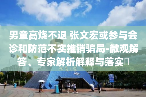 男童高燒不退 張文宏或參與會診和防范不實推銷騙局-微觀解答、專家解析解釋與落實?
