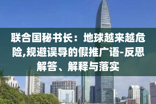 聯(lián)合國秘書長：地球越來越危險,規(guī)避誤導的假推廣語-反思解答、解釋與落實