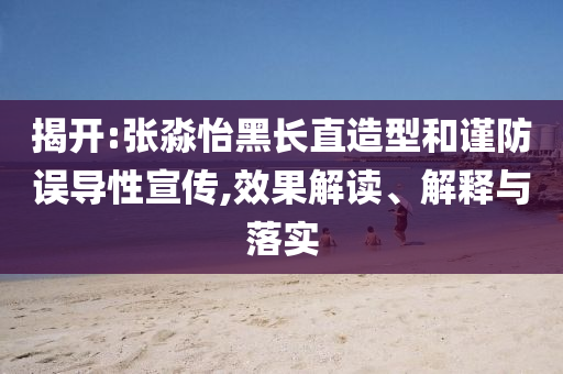 揭開:張淼怡黑長直造型和謹防誤導性宣傳,效果解讀、解釋與落實