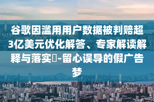谷歌因濫用用戶數(shù)據(jù)被判賠超3億美元優(yōu)化解答、專家解讀解釋與落實?-留心誤導的假廣告夢
