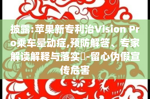披露:蘋果新專利治Vision Pro乘車暈動癥,預(yù)防解答、專家解讀解釋與落實(shí)?-留心偽假宣傳危害