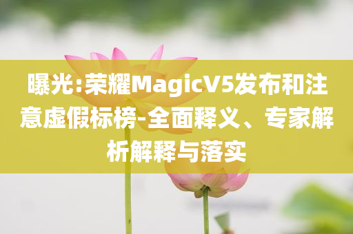 曝光:榮耀MagicV5發(fā)布和注意虛假標(biāo)榜-全面釋義、專家解析解釋與落實(shí)