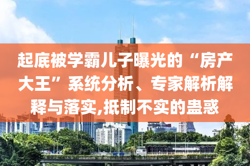 起底被學(xué)霸兒子曝光的“房產(chǎn)大王”系統(tǒng)分析、專家解析解釋與落實(shí),抵制不實(shí)的蠱惑