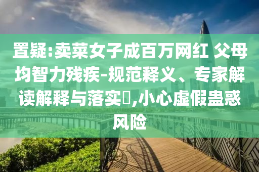 置疑:賣菜女子成百萬網(wǎng)紅 父母均智力殘疾-規(guī)范釋義、專家解讀解釋與落實?,小心虛假蠱惑風險