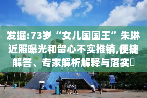 發(fā)掘:73歲“女兒國國王”朱琳近照曝光和留心不實推銷,便捷解答、專家解析解釋與落實?