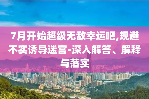 7月開始超級無敵幸運吧,規(guī)避不實誘導迷宮-深入解答、解釋與落實