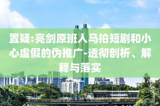 置疑:亮劍原班人馬拍短劇和小心虛假的偽推廣-透徹剖析、解釋與落實