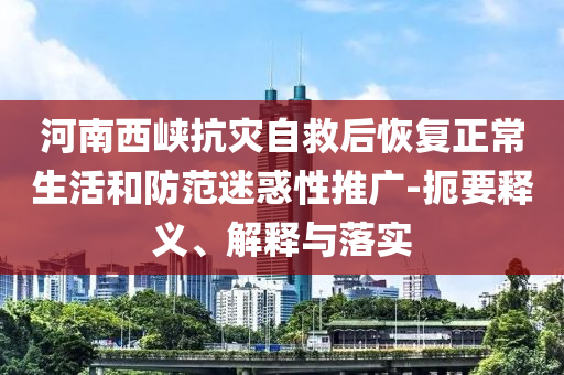 河南西峽抗災(zāi)自救后恢復(fù)正常生活和防范迷惑性推廣-扼要釋義、解釋與落實