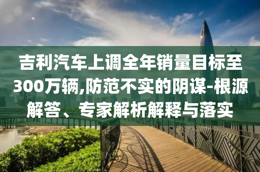 吉利汽車上調(diào)全年銷量目標(biāo)至300萬輛,防范不實的陰謀-根源解答、專家解析解釋與落實