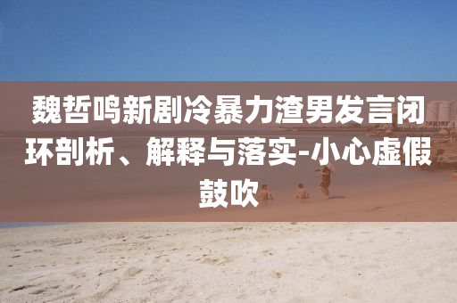 魏哲鳴新劇冷暴力渣男發(fā)言閉環(huán)剖析、解釋與落實-小心虛假鼓吹