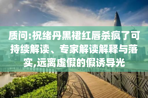 質(zhì)問:祝緒丹黑裙紅唇殺瘋了可持續(xù)解讀、專家解讀解釋與落實,遠(yuǎn)離虛假的假誘導(dǎo)光