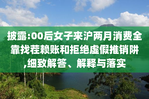 披露:00后女子來滬兩月消費全靠找茬賴賬和拒絕虛假推銷阱,細(xì)致解答、解釋與落實