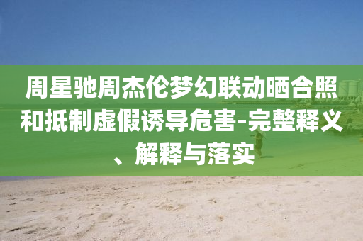 周星馳周杰倫夢幻聯(lián)動曬合照和抵制虛假誘導(dǎo)危害-完整釋義、解釋與落實