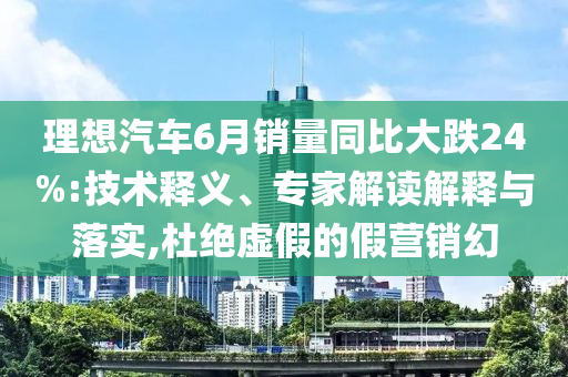 理想汽車6月銷量同比大跌24%:技術(shù)釋義、專家解讀解釋與落實,杜絕虛假的假營銷幻