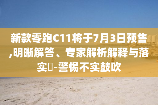 新款零跑C11將于7月3日預售,明晰解答、專家解析解釋與落實?-警惕不實鼓吹