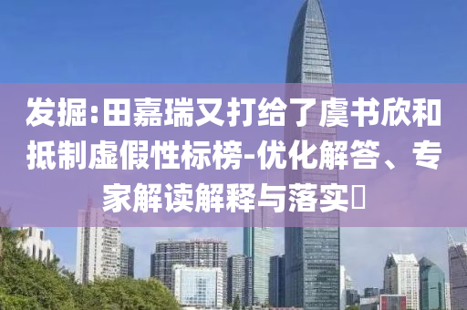 發(fā)掘:田嘉瑞又打給了虞書欣和抵制虛假性標榜-優(yōu)化解答、專家解讀解釋與落實?