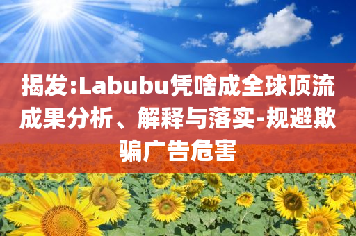 揭發(fā):Labubu憑啥成全球頂流成果分析、解釋與落實(shí)-規(guī)避欺騙廣告危害