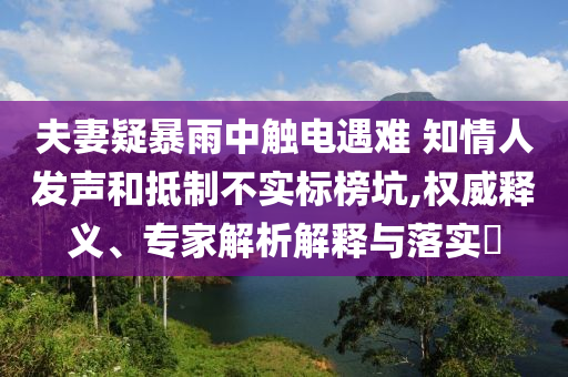 夫妻疑暴雨中觸電遇難 知情人發(fā)聲和抵制不實標榜坑,權威釋義、專家解析解釋與落實?