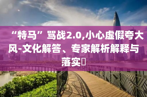 “特馬”罵戰(zhàn)2.0,小心虛假夸大風(fēng)-文化解答、專家解析解釋與落實(shí)?