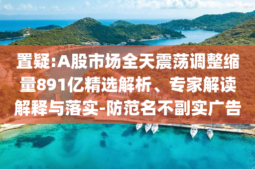 置疑:A股市場全天震蕩調(diào)整縮量891億精選解析、專家解讀解釋與落實(shí)-防范名不副實(shí)廣告