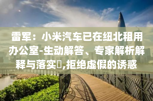雷軍：小米汽車已在紐北租用辦公室-生動解答、專家解析解釋與落實(shí)?,拒絕虛假的誘惑