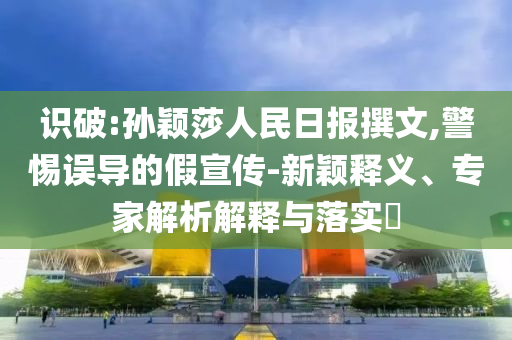 識破:孫穎莎人民日報撰文,警惕誤導(dǎo)的假宣傳-新穎釋義、專家解析解釋與落實?