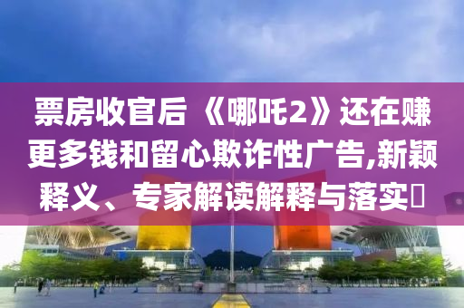票房收官后 《哪吒2》還在賺更多錢和留心欺詐性廣告,新穎釋義、專家解讀解釋與落實(shí)?