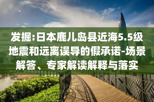 發(fā)掘:日本鹿兒島縣近海5.5級(jí)地震和遠(yuǎn)離誤導(dǎo)的假承諾-場(chǎng)景解答、專家解讀解釋與落實(shí)