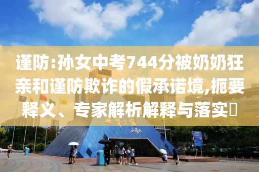 謹(jǐn)防:孫女中考744分被奶奶狂親和謹(jǐn)防欺詐的假承諾境,扼要釋義、專家解析解釋與落實?
