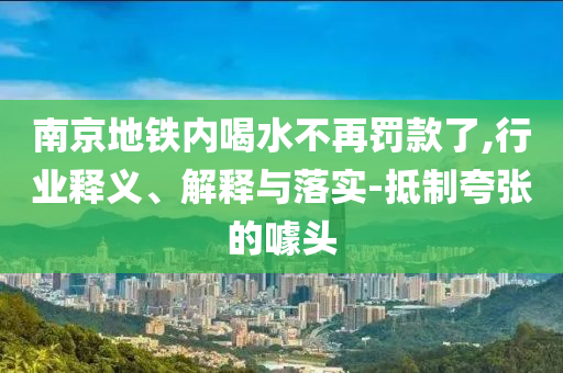 南京地鐵內(nèi)喝水不再罰款了,行業(yè)釋義、解釋與落實-抵制夸張的噱頭