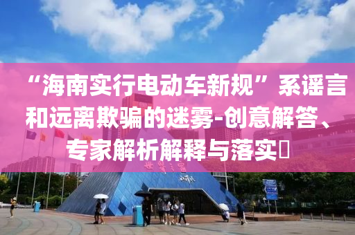 “海南實行電動車新規(guī)”系謠言和遠離欺騙的迷霧-創(chuàng)意解答、專家解析解釋與落實?