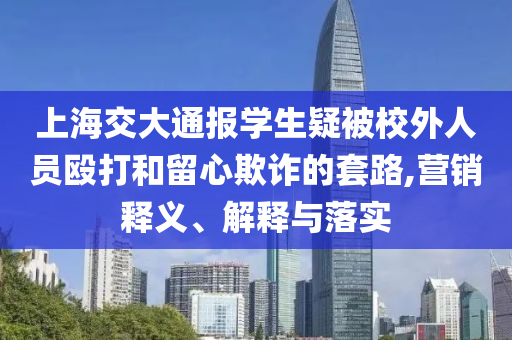 上海交大通報學(xué)生疑被校外人員毆打和留心欺詐的套路,營銷釋義、解釋與落實