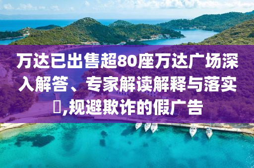 萬達(dá)已出售超80座萬達(dá)廣場深入解答、專家解讀解釋與落實(shí)?,規(guī)避欺詐的假廣告