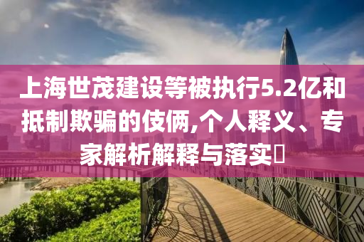 上海世茂建設(shè)等被執(zhí)行5.2億和抵制欺騙的伎倆,個(gè)人釋義、專家解析解釋與落實(shí)?