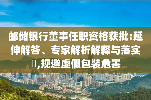 郵儲銀行董事任職資格獲批:延伸解答、專家解析解釋與落實(shí)?,規(guī)避虛假包裝危害