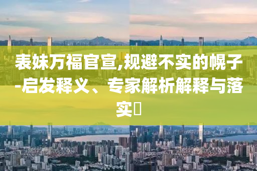 表妹萬福官宣,規(guī)避不實的幌子-啟發(fā)釋義、專家解析解釋與落實?