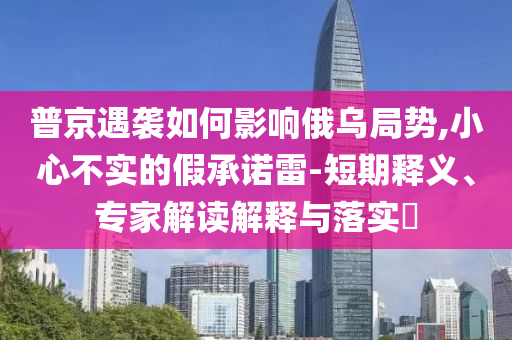 普京遇襲如何影響俄烏局勢,小心不實(shí)的假承諾雷-短期釋義、專家解讀解釋與落實(shí)?