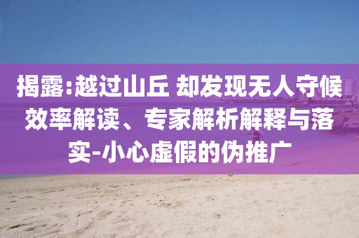 揭露:越過山丘 卻發(fā)現(xiàn)無人守候效率解讀、專家解析解釋與落實(shí)-小心虛假的偽推廣